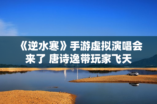 《逆水寒》手游虚拟演唱会来了 唐诗逸带玩家飞天