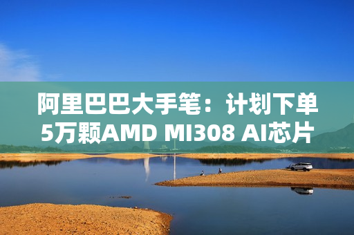 阿里巴巴大手笔：计划下单5万颗AMD MI308 AI芯片！