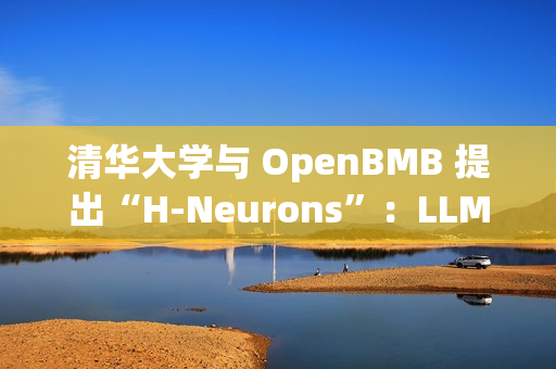 清华大学与 OpenBMB 提出“H-Neurons”：LLM 幻觉相关神经元的存在、作用及其起源