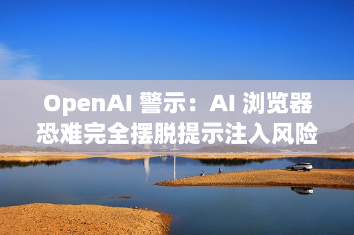 OpenAI 警示：AI 浏览器恐难完全摆脱提示注入风险