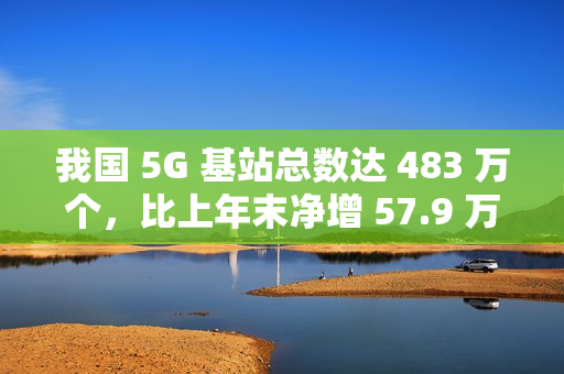 我国 5G 基站总数达 483 万个，比上年末净增 57.9 万个