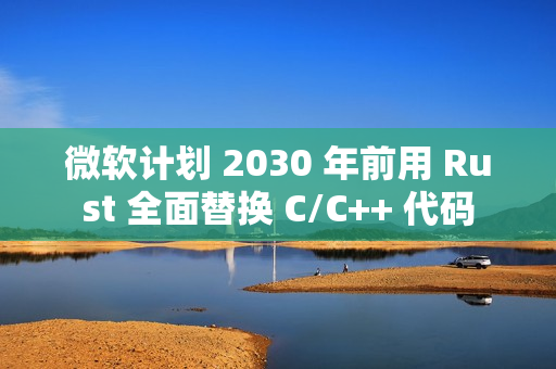 微软计划 2030 年前用 Rust 全面替换 C/C++ 代码