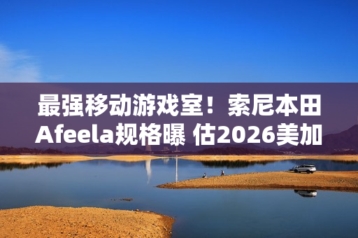 最强移动游戏室！索尼本田Afeela规格曝 估2026美加州上市