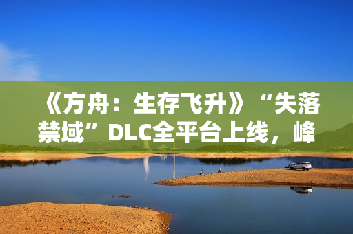 《方舟：生存飞升》“失落禁域”DLC全平台上线，峰值在线人数增长135%