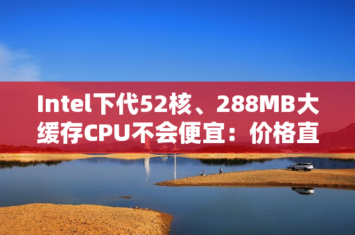 Intel下代52核、288MB大缓存CPU不会便宜：价格直接翻倍！