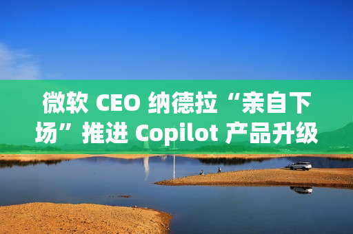 微软 CEO 纳德拉“亲自下场”推进 Copilot 产品升级