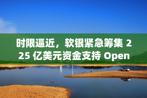 时限逼近，软银紧急筹集 225 亿美元资金支持 OpenAI