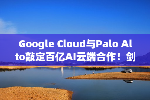 Google Cloud与Palo Alto敲定百亿AI云端合作！剑指AWS与Azure