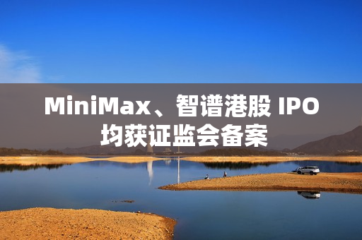 MiniMax、智谱港股 IPO 均获证监会备案