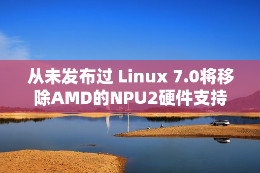 从未发布过 Linux 7.0将移除AMD的NPU2硬件支持