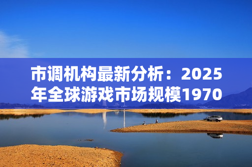 市调机构最新分析：2025年全球游戏市场规模1970亿美元