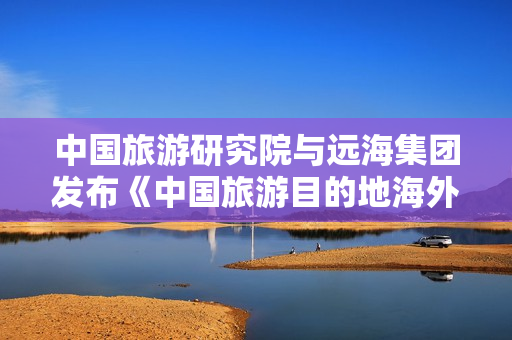 中国旅游研究院与远海集团发布《中国旅游目的地海外推广指南（欧洲篇）》