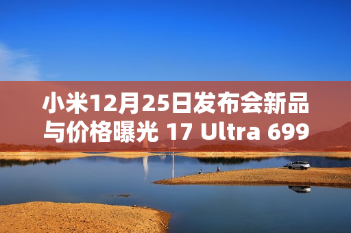 小米12月25日发布会新品与价格曝光 17 Ultra 6999元？