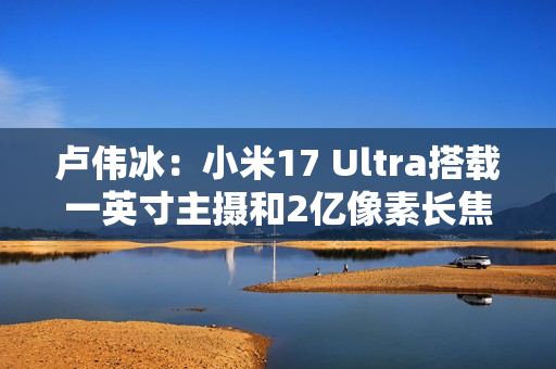 卢伟冰：小米17 Ultra搭载一英寸主摄和2亿像素长焦