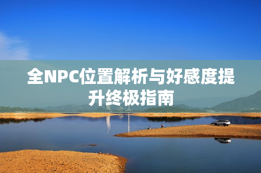 全NPC位置解析与好感度提升终极指南 全NPC位置解析与好感度提升终极指南