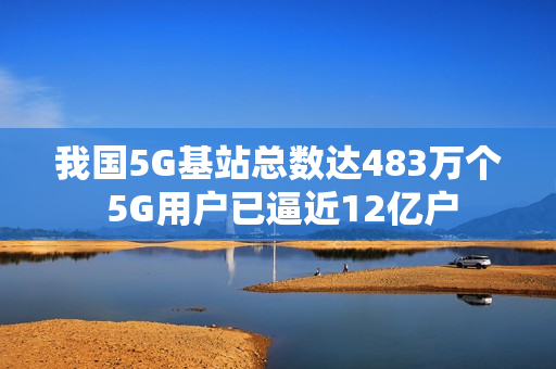 我国5G基站总数达483万个 5G用户已逼近12亿户
