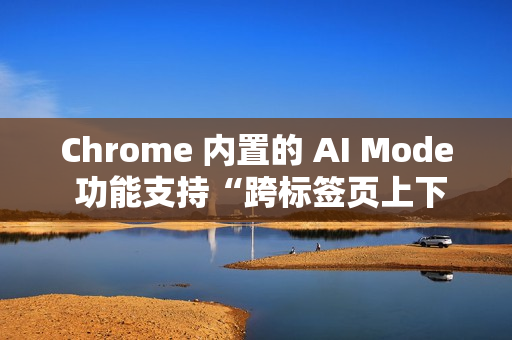 Chrome 内置的 AI Mode 功能支持“跨标签页上下文”