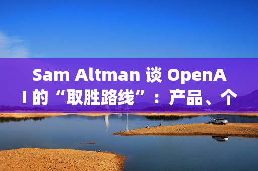 Sam Altman 谈 OpenAI 的“取胜路线”：产品、个性化与基础设施三线并进