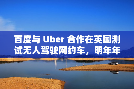 百度与 Uber 合作在英国测试无人驾驶网约车，明年年底前提供服务