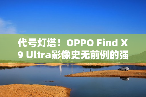 代号灯塔！OPPO Find X9 Ultra影像史无前例的强
