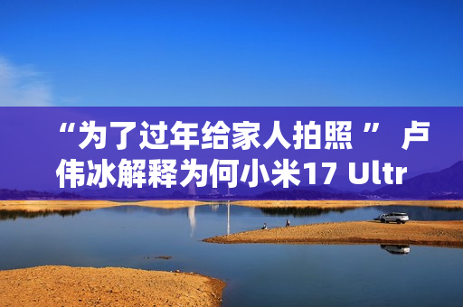 “为了过年给家人拍照 ” 卢伟冰解释为何小米17 Ultra提前发布