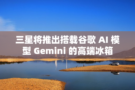 三星将推出搭载谷歌 AI 模型 Gemini 的高端冰箱