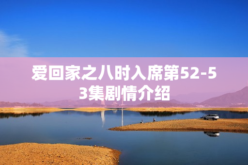 爱回家之八时入席第52-53集剧情介绍 爱回家之八时入席第52-53集剧情介绍