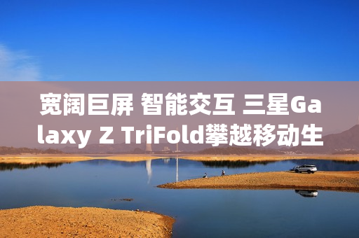 宽阔巨屏 智能交互 三星Galaxy Z TriFold攀越移动生产力高峰