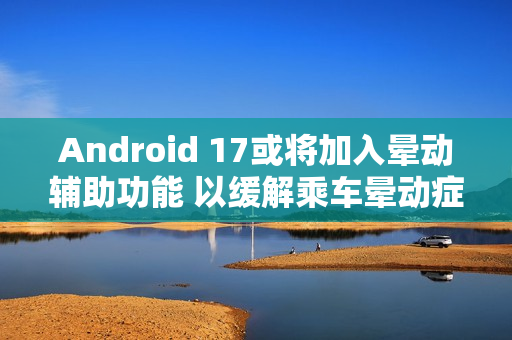 Android 17或将加入晕动辅助功能 以缓解乘车晕动症