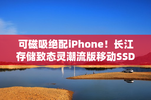 可磁吸绝配iPhone！长江存储致态灵潮流版移动SSD 2TB图赏