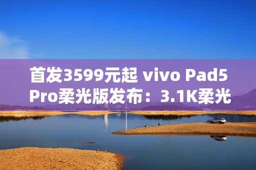 首发3599元起 vivo Pad5 Pro柔光版发布：3.1K柔光屏+天玑9400