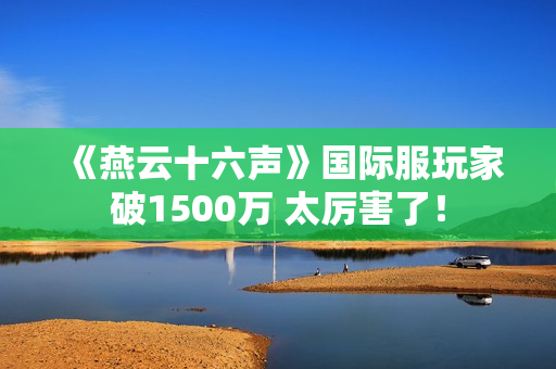 《燕云十六声》国际服玩家破1500万 太厉害了！