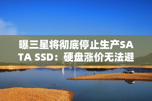 曝三星将彻底停止生产SATA SSD：硬盘涨价无法避免？