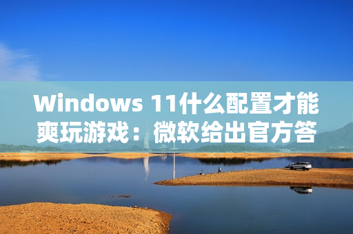 Windows 11什么配置才能爽玩游戏：微软给出官方答案