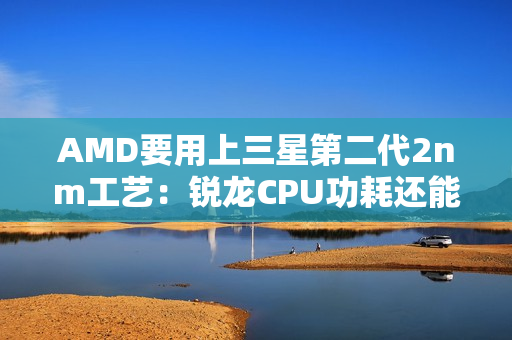 AMD要用上三星第二代2nm工艺：锐龙CPU功耗还能低25%