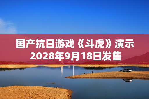 国产抗日游戏《斗虎》演示 2028年9月18日发售