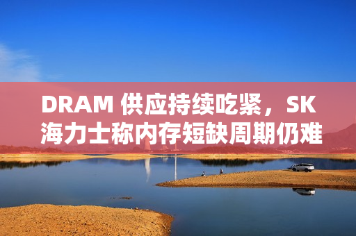 DRAM 供应持续吃紧,SK 海力士称内存短缺周期仍难判断 DRAM 供应持续吃紧,SK 海力士称内存短缺周期仍难判断