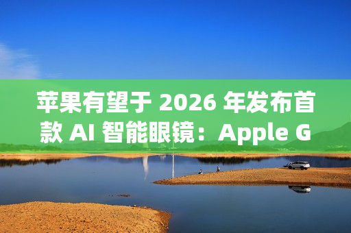 苹果有望于 2026 年发布首款 AI 智能眼镜：Apple Glasses