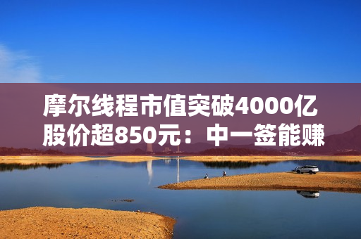 摩尔线程市值突破4000亿 股价超850元：中一签能赚近50万！