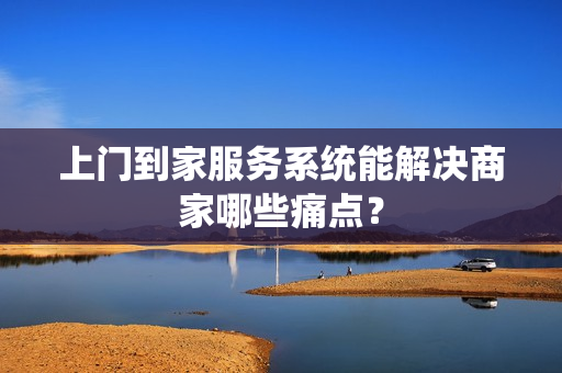 上门到家服务系统能解决商家哪些痛点？