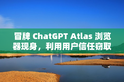 冒牌 ChatGPT Atlas 浏览器现身，利用用户信任窃取账户密码