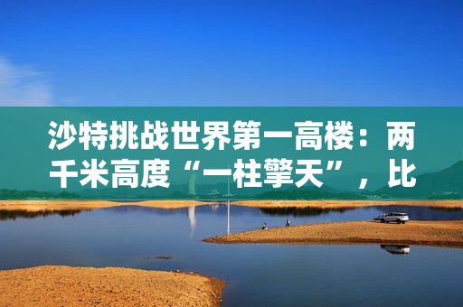 沙特挑战世界第一高楼:两千米高度“一柱擎天”,比迪拜哈利法塔高一倍多 沙特挑战世界第一高楼:两千米高度“一柱擎天”,比迪拜哈利法塔高一倍多