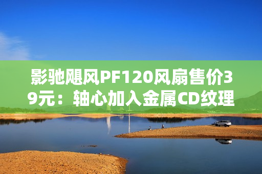 影驰飓风PF120风扇售价39元：轴心加入金属CD纹理 提供正反叶版本