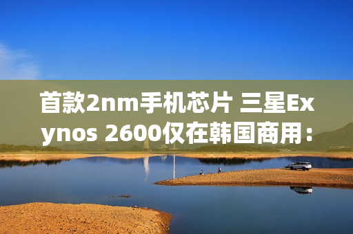 首款2nm手机芯片 三星Exynos 2600仅在韩国商用：无缘国内