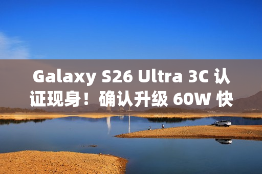 Galaxy S26 Ultra 3C 认证现身！确认升级 60W 快充、备卫星通讯