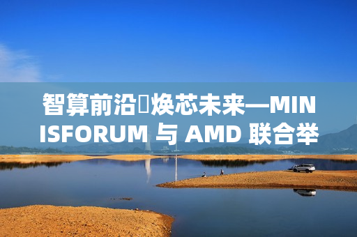 智算前沿・焕芯未来—MINISFORUM 与 AMD 联合举办AI 双旗舰产品体验会 重塑智能计算版图，为性能、效率与创造力树立全新标杆