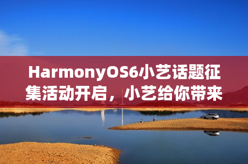 HarmonyOS6小艺话题征集活动开启，小艺给你带来了哪些惊喜？