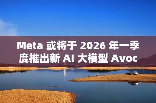 Meta 或将于 2026 年一季度推出新 AI 大模型 Avocado