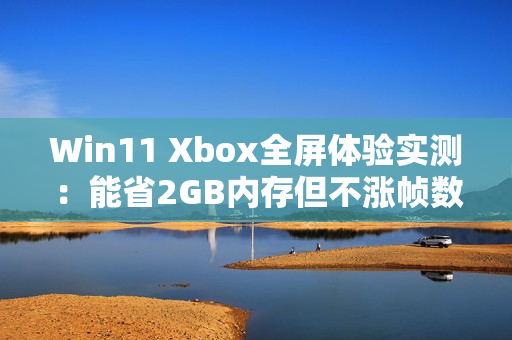 Win11 Xbox全屏体验实测：能省2GB内存但不涨帧数