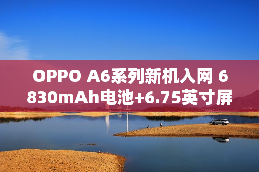 OPPO A6系列新机入网 6830mAh电池+6.75英寸屏幕